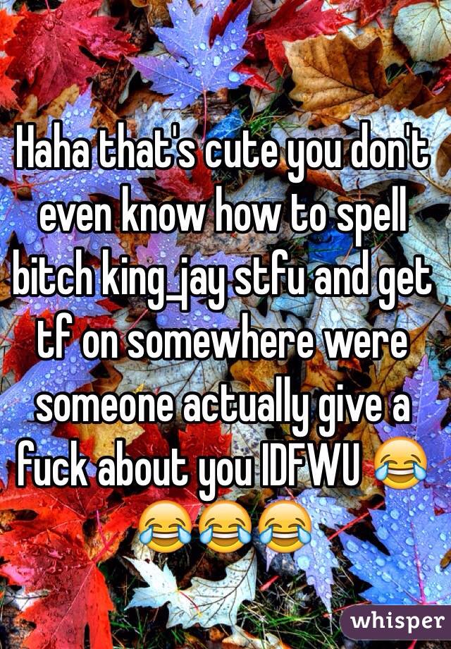 Haha that's cute you don't even know how to spell bitch king_jay stfu and get tf on somewhere were someone actually give a fuck about you IDFWU 😂😂😂😂