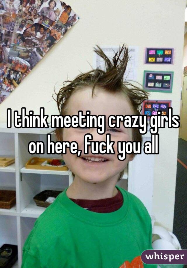 I think meeting crazy girls on here, fuck you all 