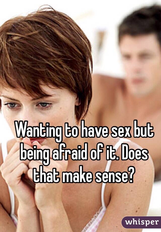 Wanting to have sex but being afraid of it. Does that make sense? 