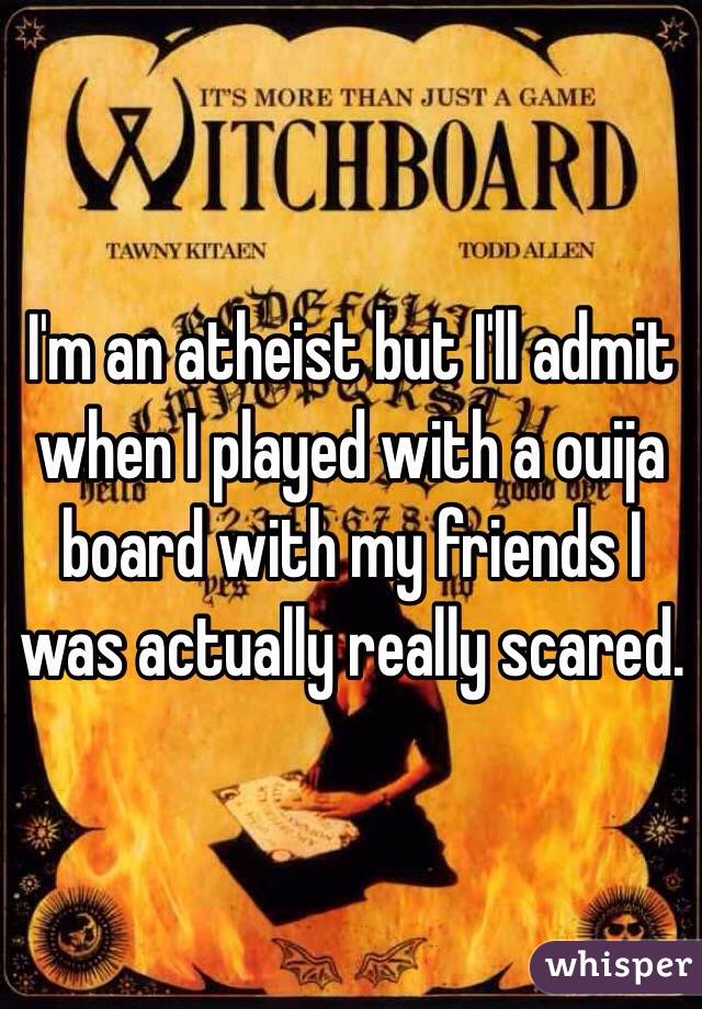 I'm an atheist but I'll admit when I played with a ouija board with my friends I was actually really scared.