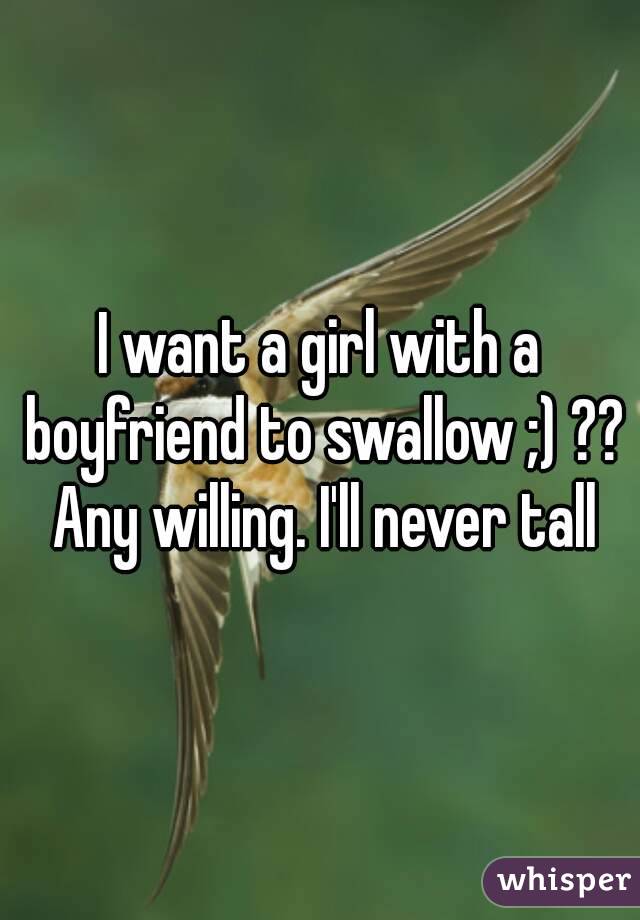 I want a girl with a boyfriend to swallow ;) ?? Any willing. I'll never tall