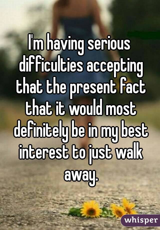 I'm having serious difficulties accepting that the present fact that it would most definitely be in my best interest to just walk away.