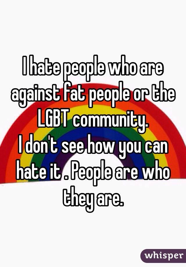I hate people who are against fat people or the LGBT community. 
I don't see how you can hate it . People are who they are. 