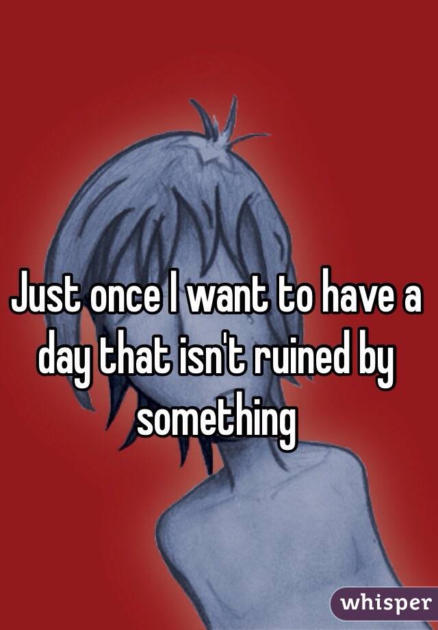 Just once I want to have a day that isn't ruined by something
