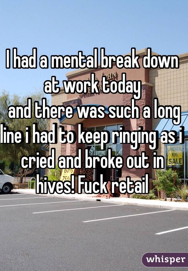 I had a mental break down at work today 
 and there was such a long line i had to keep ringing as i cried and broke out in hives! Fuck retail 