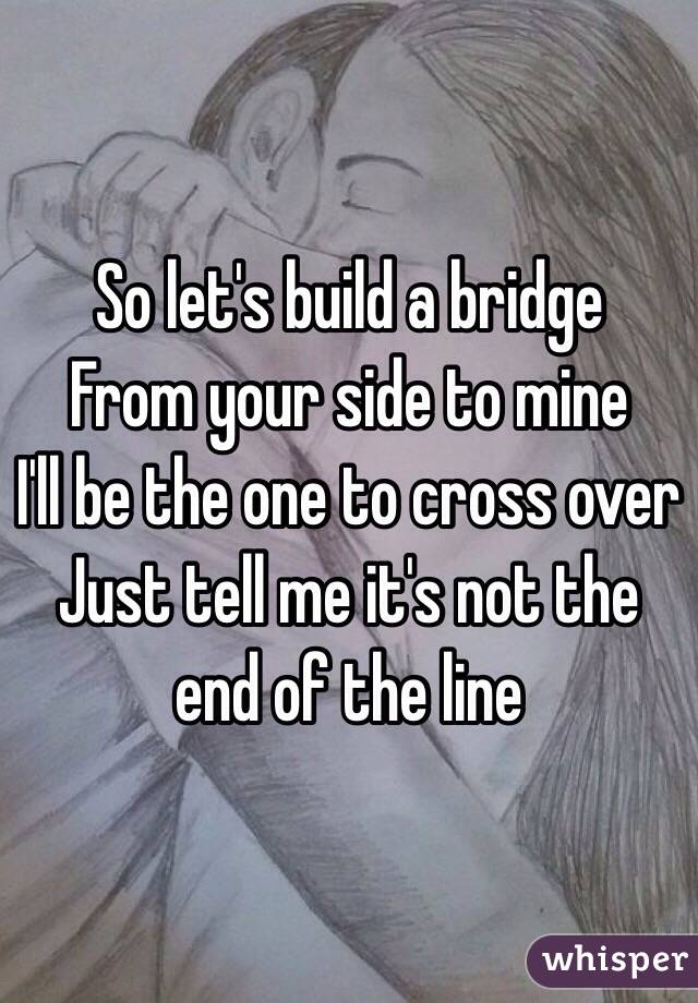 So let's build a bridge 
From your side to mine 
I'll be the one to cross over 
Just tell me it's not the end of the line