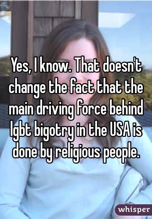 Yes, I know. That doesn't change the fact that the main driving force behind lgbt bigotry in the USA is done by religious people.