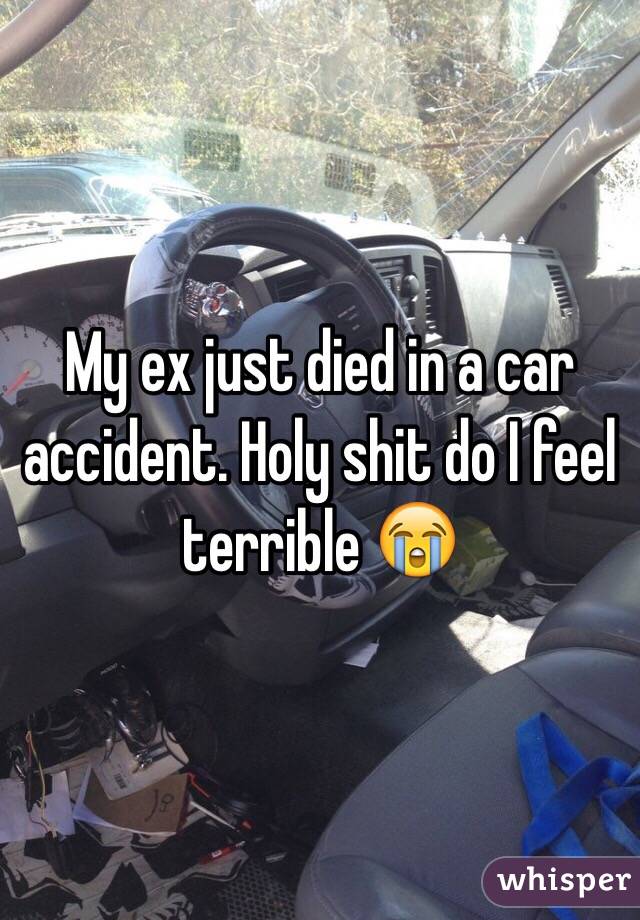 My ex just died in a car accident. Holy shit do I feel terrible 😭