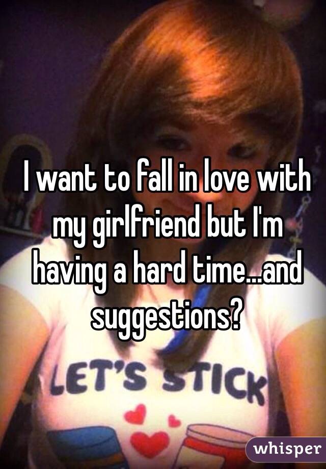 I want to fall in love with my girlfriend but I'm having a hard time...and suggestions?