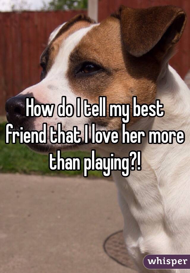 How do I tell my best friend that I love her more than playing?! 