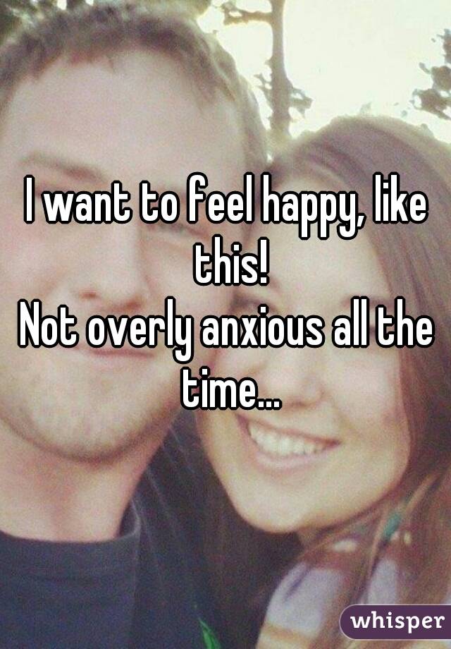 I want to feel happy, like this!
Not overly anxious all the time...