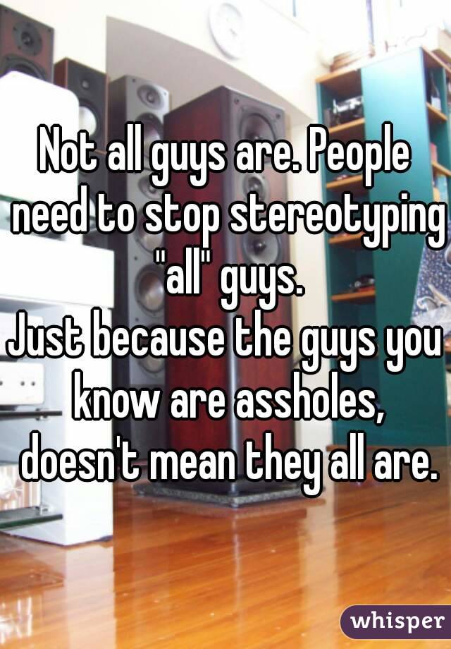 Not all guys are. People need to stop stereotyping "all" guys.
Just because the guys you know are assholes, doesn't mean they all are.