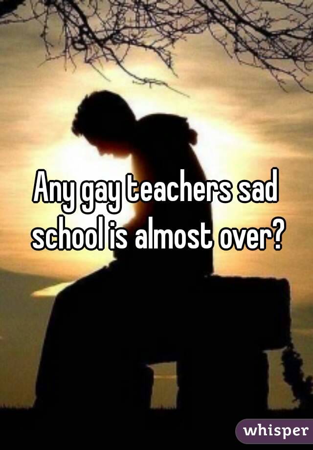 Any gay teachers sad school is almost over?
