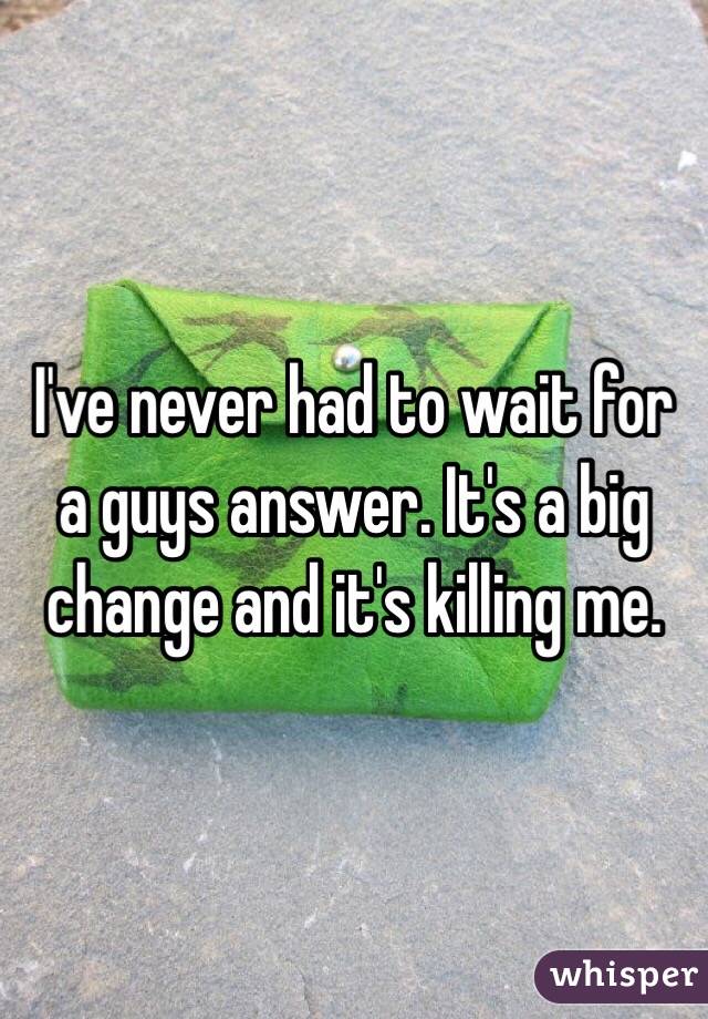 I've never had to wait for a guys answer. It's a big change and it's killing me.