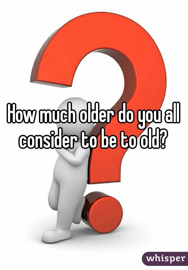 How much older do you all consider to be to old? 