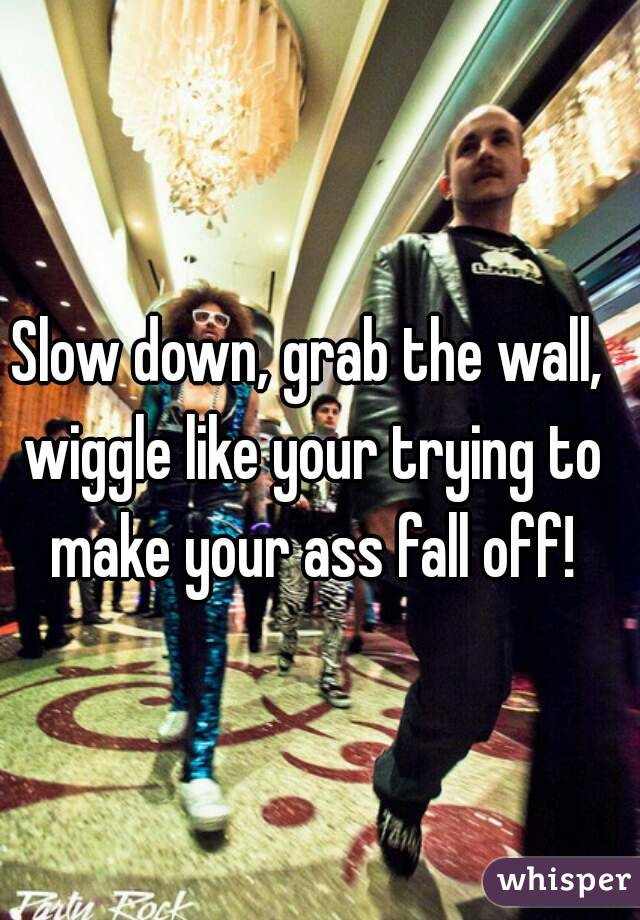Slow down, grab the wall, wiggle like your trying to make your ass fall off!