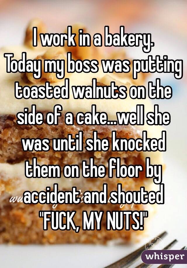 I work in a bakery.
Today my boss was putting toasted walnuts on the side of a cake...well she was until she knocked them on the floor by accident and shouted
 "FUCK, MY NUTS!"