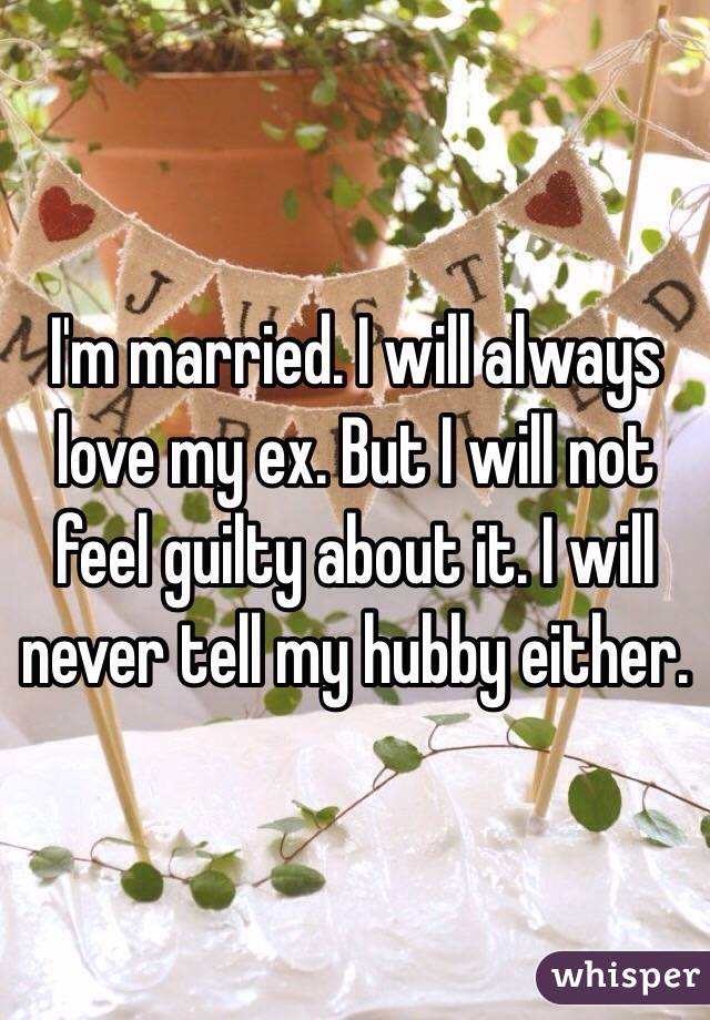 I'm married. I will always love my ex. But I will not feel guilty about it. I will never tell my hubby either.