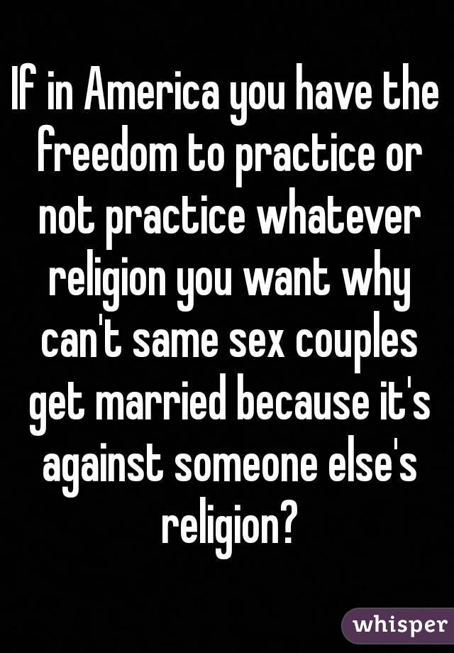 If in America you have the freedom to practice or not practice whatever religion you want why can't same sex couples get married because it's against someone else's religion?