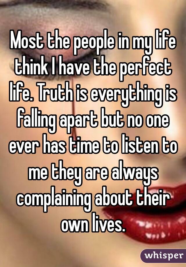Most the people in my life think I have the perfect life. Truth is everything is falling apart but no one ever has time to listen to me they are always complaining about their own lives. 