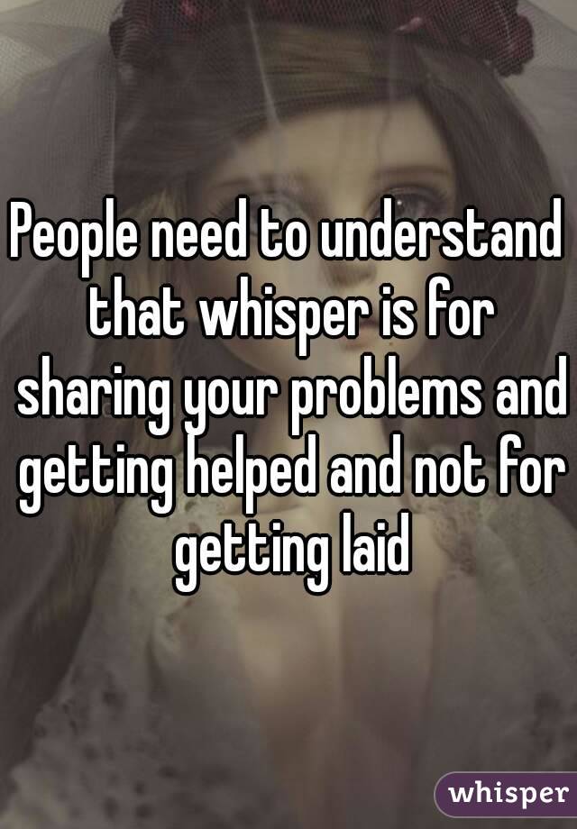 People need to understand that whisper is for sharing your problems and getting helped and not for getting laid