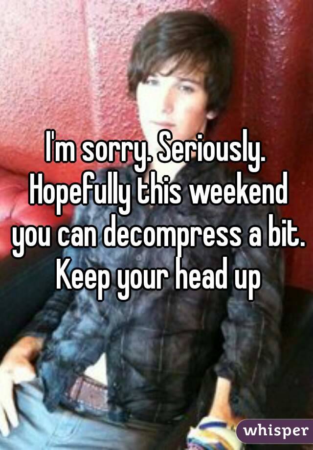 I'm sorry. Seriously. Hopefully this weekend you can decompress a bit. Keep your head up