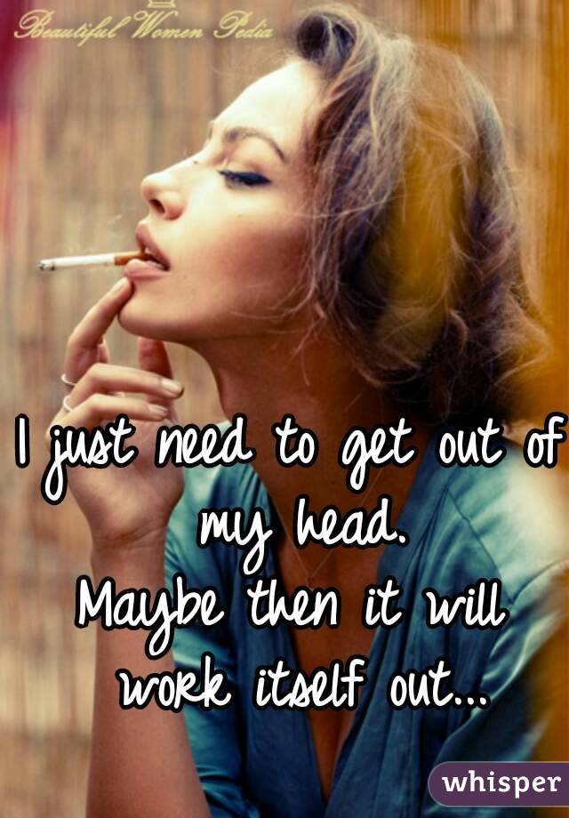 I just need to get out of my head.
Maybe then it will work itself out...