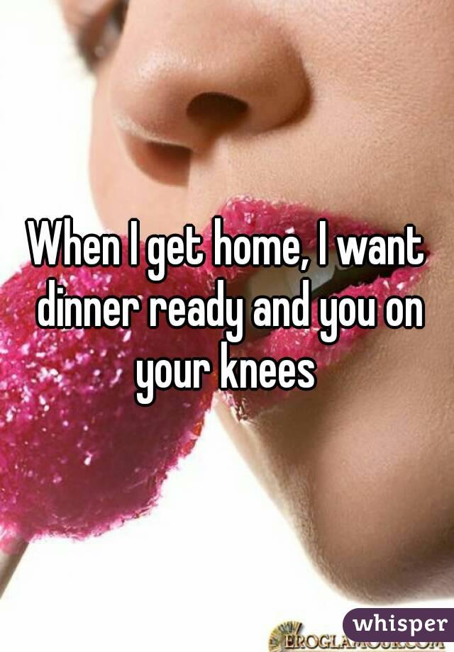 When I get home, I want dinner ready and you on your knees 