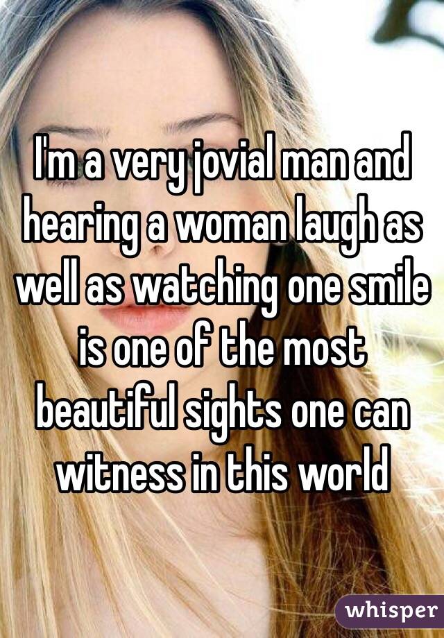 I'm a very jovial man and hearing a woman laugh as well as watching one smile is one of the most beautiful sights one can witness in this world