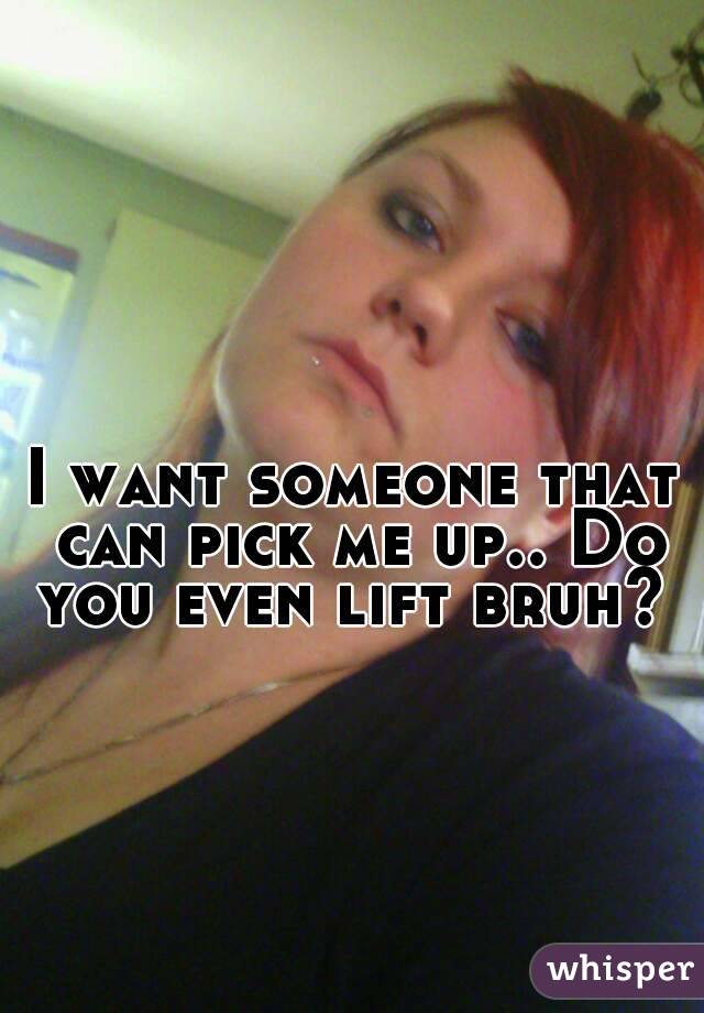 I want someone that can pick me up.. Do you even lift bruh? 