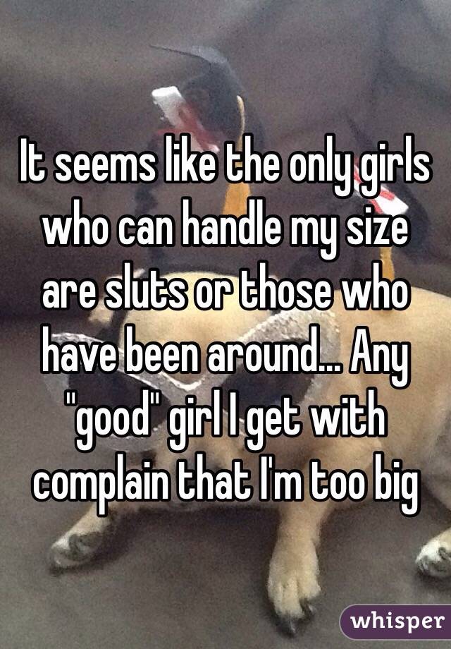 It seems like the only girls who can handle my size are sluts or those who have been around... Any "good" girl I get with complain that I'm too big
