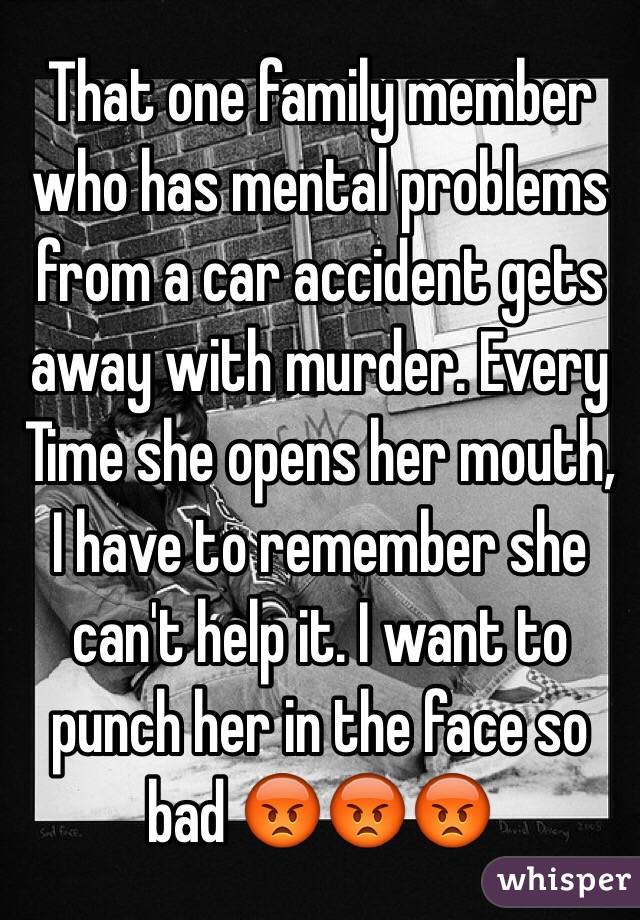 That one family member who has mental problems from a car accident gets away with murder. Every Time she opens her mouth, I have to remember she can't help it. I want to punch her in the face so bad 😡😡😡