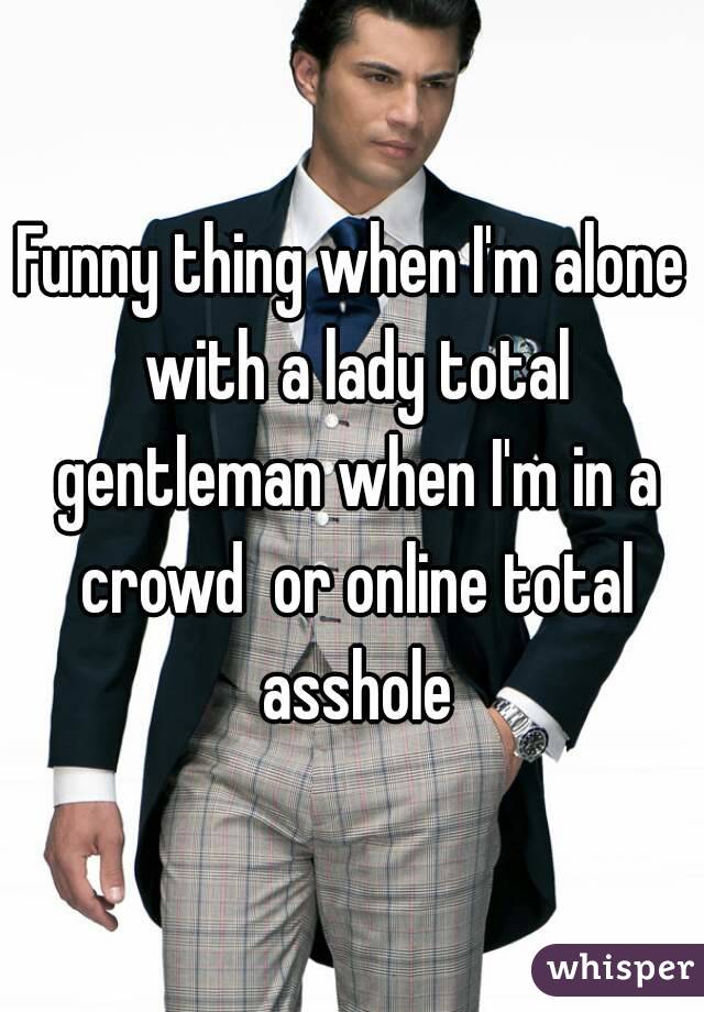 Funny thing when I'm alone with a lady total gentleman when I'm in a crowd  or online total asshole