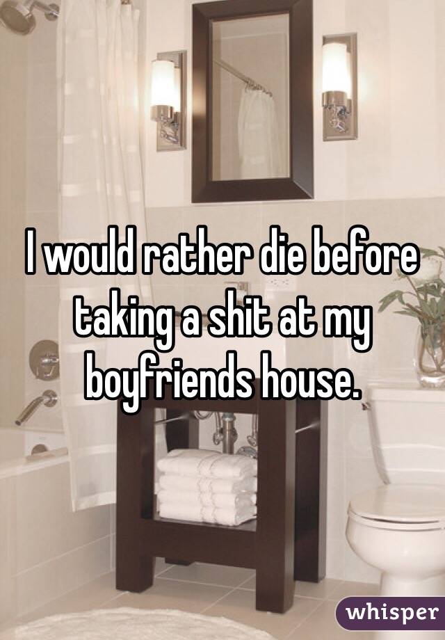 I would rather die before taking a shit at my boyfriends house. 