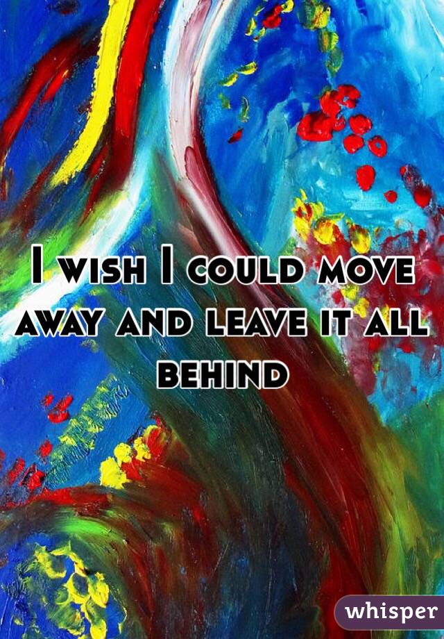I wish I could move away and leave it all behind 