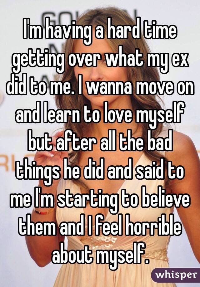 I'm having a hard time getting over what my ex did to me. I wanna move on and learn to love myself but after all the bad things he did and said to me I'm starting to believe them and I feel horrible about myself. 