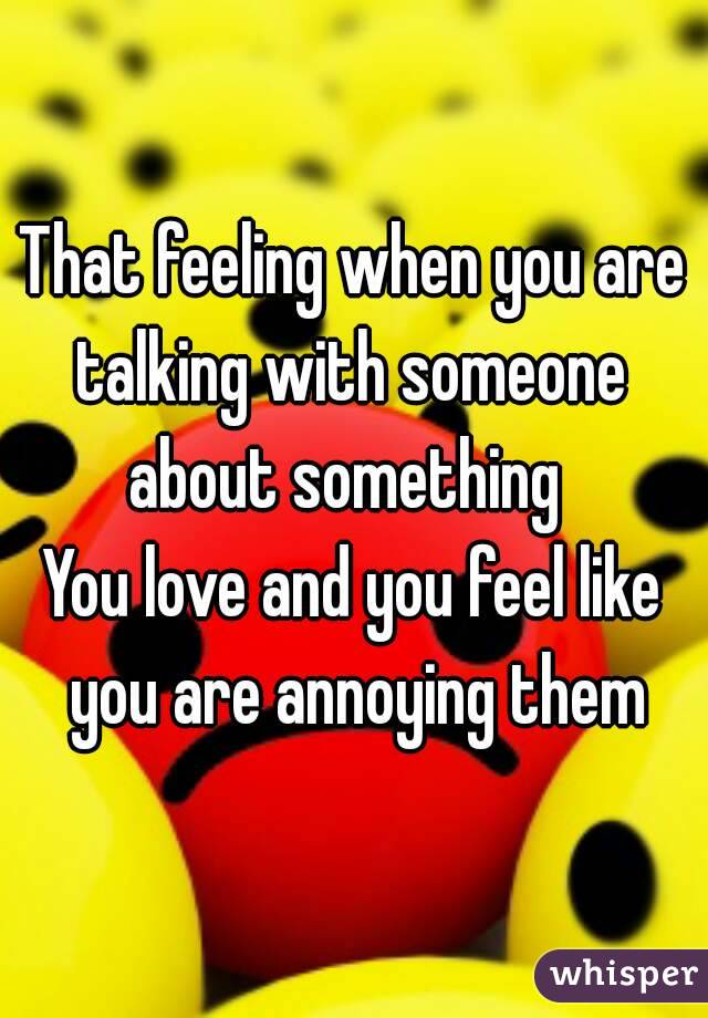 That feeling when you are talking with someone 
about something 
You love and you feel like you are annoying them