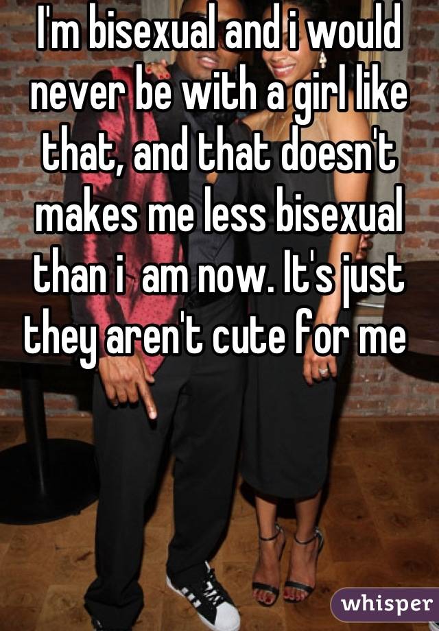 I'm bisexual and i would never be with a girl like that, and that doesn't makes me less bisexual than i  am now. It's just they aren't cute for me 