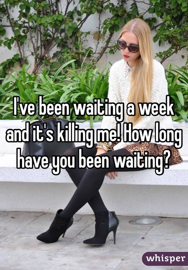 I've been waiting a week and it's killing me! How long have you been waiting?