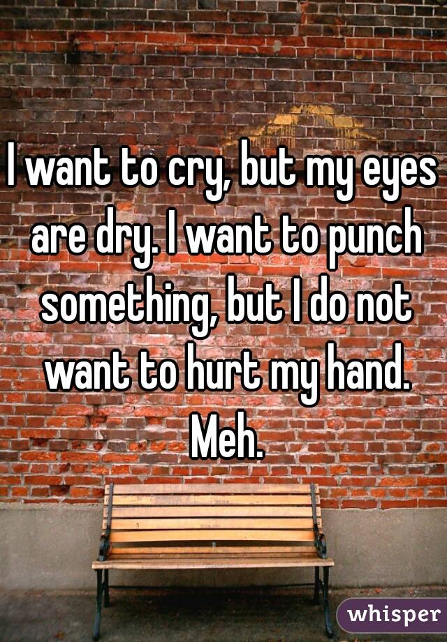 I want to cry, but my eyes are dry. I want to punch something, but I do not want to hurt my hand. Meh.