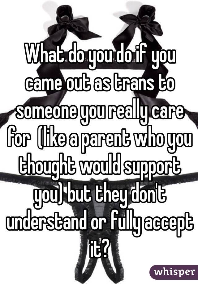 What do you do if you came out as trans to someone you really care for  (like a parent who you thought would support you) but they don't understand or fully accept it?