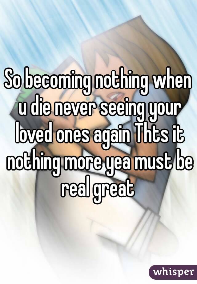 So becoming nothing when u die never seeing your loved ones again Thts it nothing more yea must be real great 
