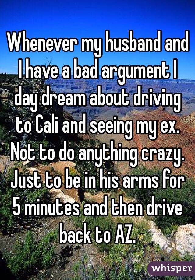 Whenever my husband and I have a bad argument I day dream about driving to Cali and seeing my ex. Not to do anything crazy. Just to be in his arms for 5 minutes and then drive back to AZ.