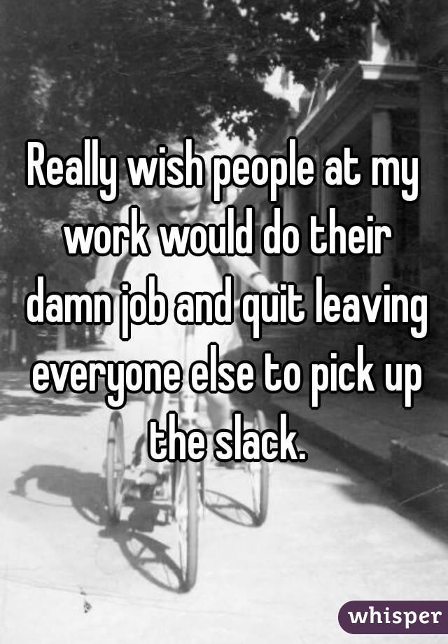 Really wish people at my work would do their damn job and quit leaving everyone else to pick up the slack.