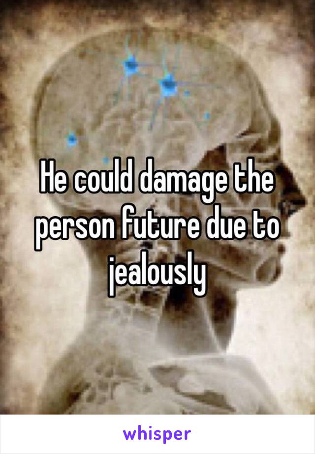 He could damage the person future due to jealously 