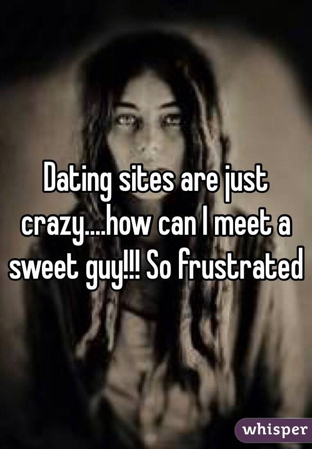 Dating sites are just crazy....how can I meet a sweet guy!!! So frustrated 
