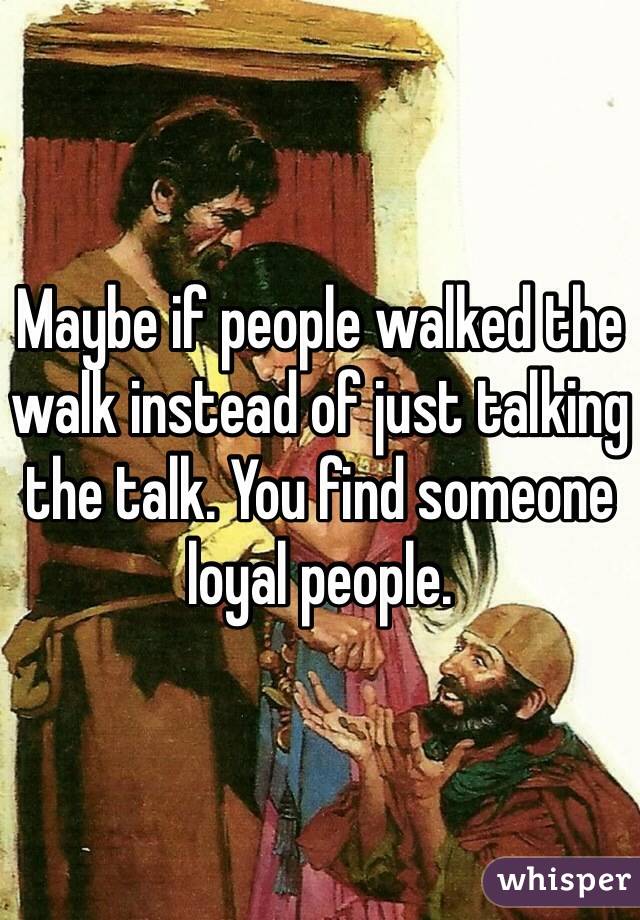 Maybe if people walked the walk instead of just talking the talk. You find someone loyal people. 