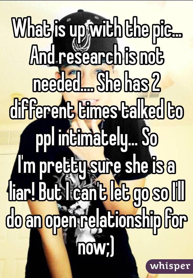 What is up with the pic... And research is not needed.... She has 2 different times talked to ppl intimately... So
I'm pretty sure she is a liar! But I can't let go so I'll do an open relationship for now;)
