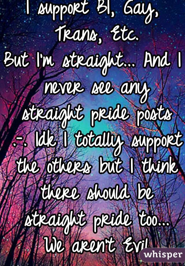 I support BI, Gay, Trans, Etc.
But I'm straight... And I never see any straight pride posts .-. Idk I totally support the others but I think there should be straight pride too... We aren't Evil