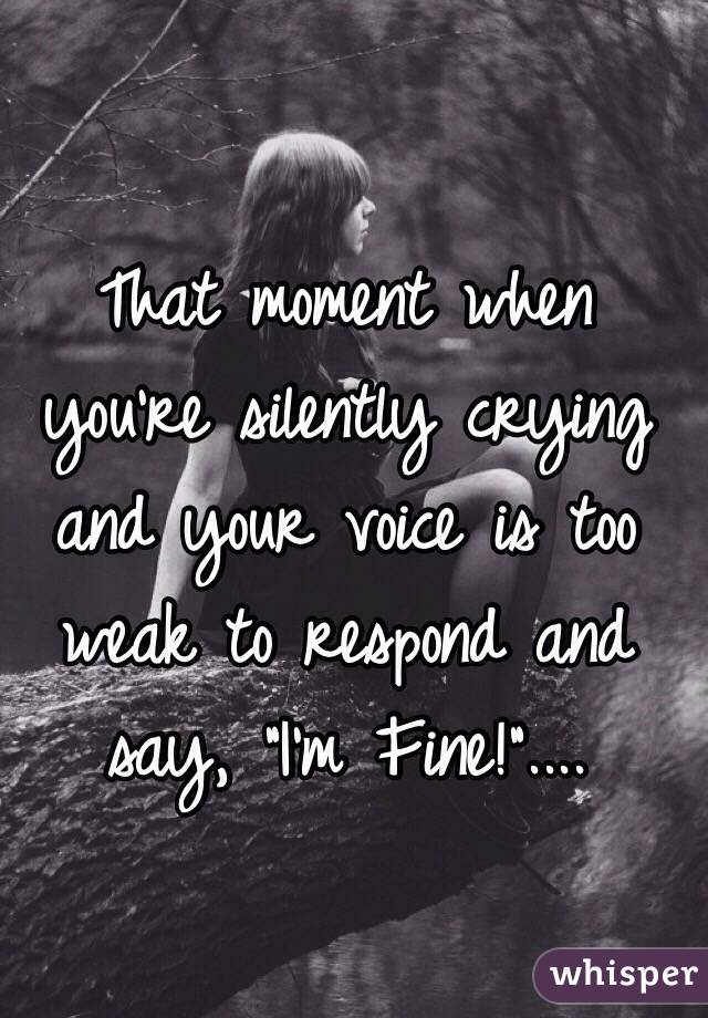 That moment when you're silently crying and your voice is too weak to respond and say, "I'm Fine!"....